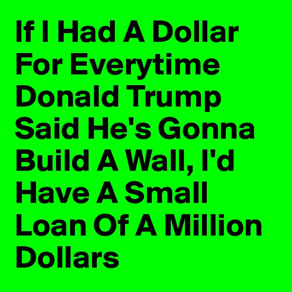 If I Had A Dollar For Everytime Donald Trump Said He's Gonna Build A Wall, I'd Have A Small Loan Of A Million Dollars