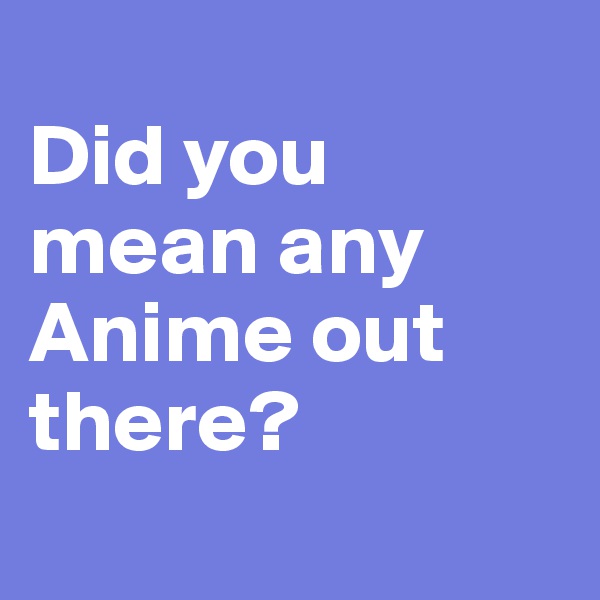 
Did you mean any Anime out there?
