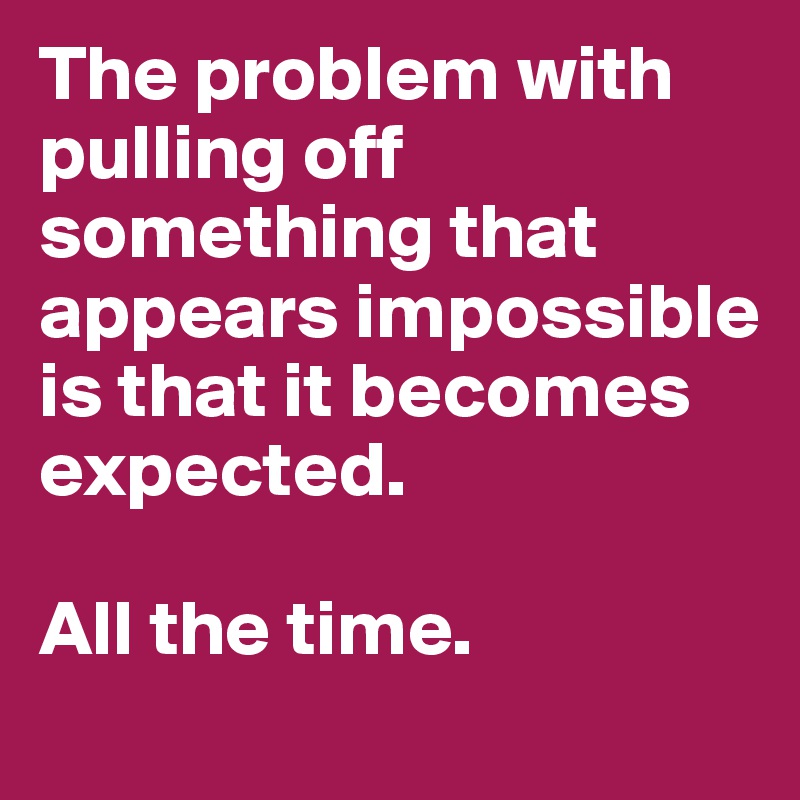 The problem with pulling off something that appears impossible is that it becomes expected. 

All the time. 