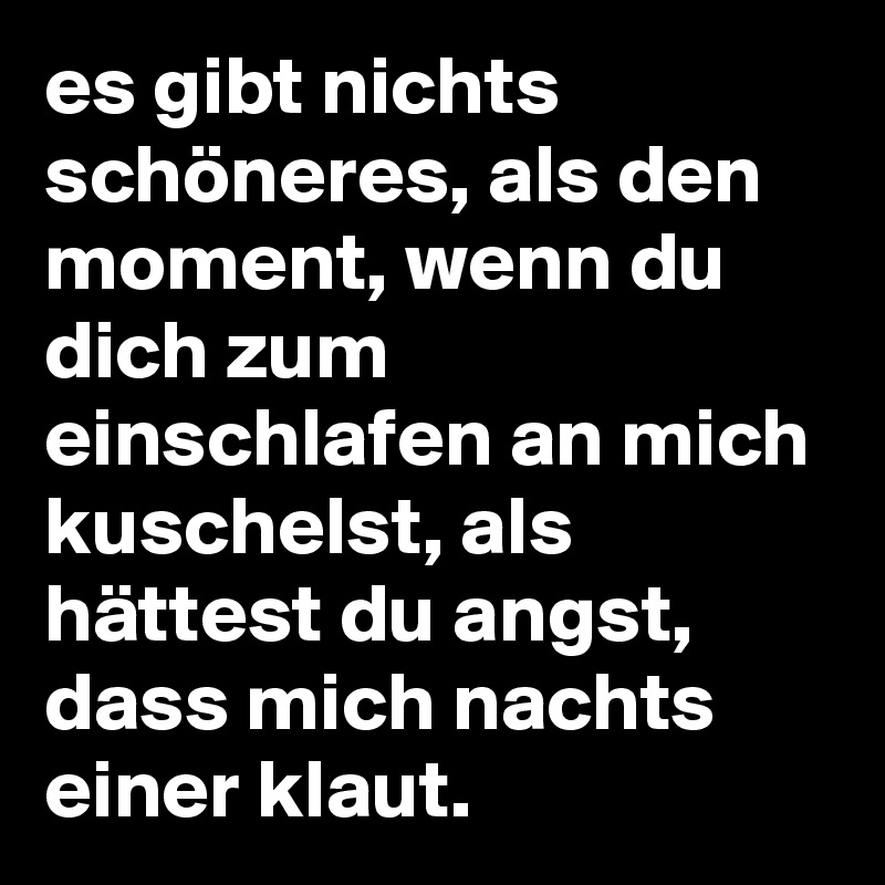 es gibt nichts schöneres, als den moment, wenn du dich zum einschlafen an mich kuschelst, als hättest du angst, dass mich nachts einer klaut.