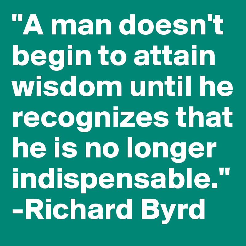 "A man doesn't begin to attain wisdom until he recognizes that he is no longer indispensable." -Richard Byrd