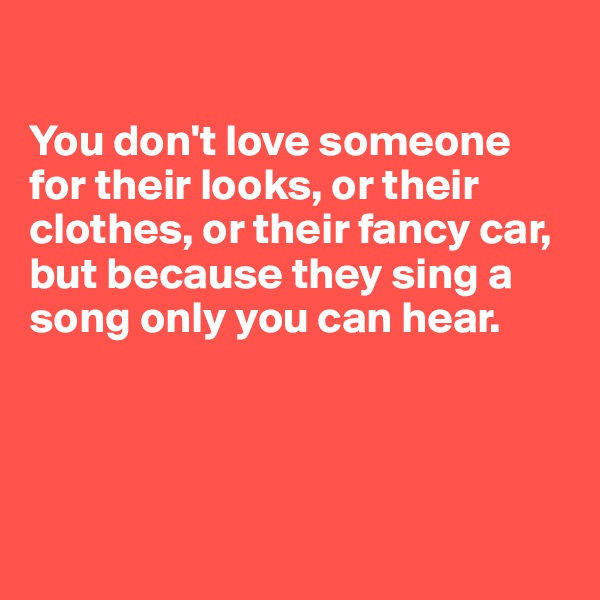 

You don't love someone for their looks, or their clothes, or their fancy car, but because they sing a song only you can hear.





