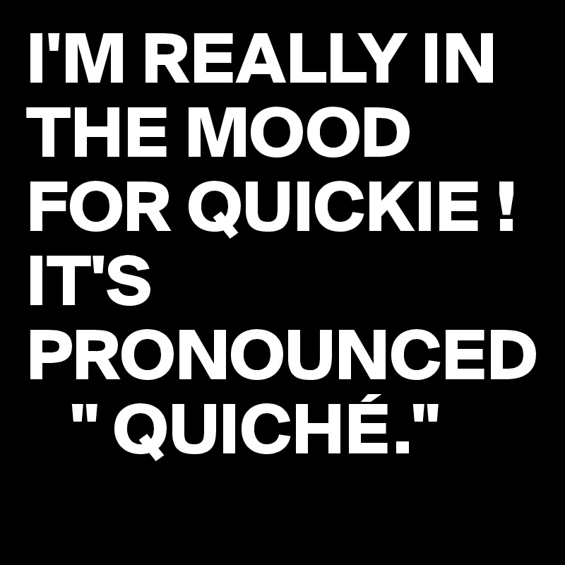 I'M REALLY IN THE MOOD FOR QUICKIE !
IT'S PRONOUNCED
   " QUICHÉ." 