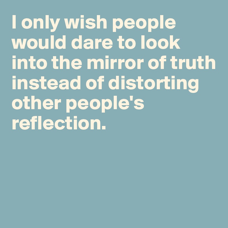 I only wish people would dare to look into the mirror of truth instead of distorting other people's reflection. 



