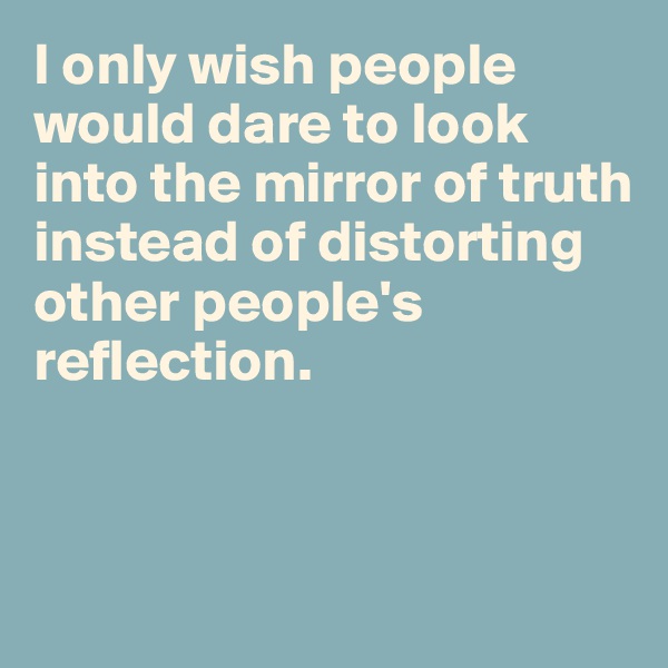 I only wish people would dare to look into the mirror of truth instead of distorting other people's reflection. 



