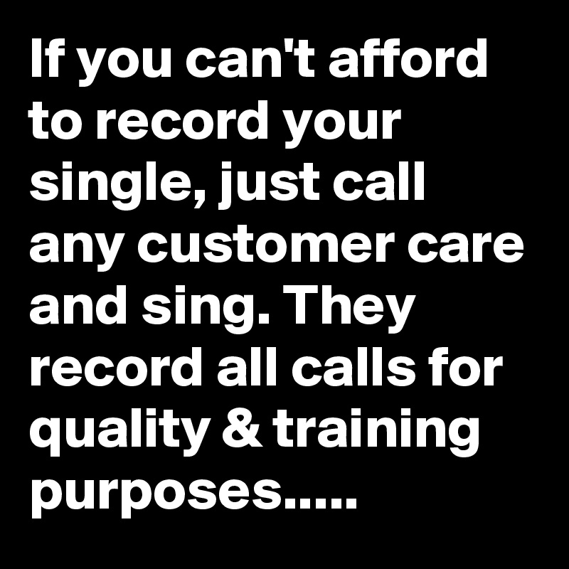 If you can't afford to record your single, just call any customer care and sing. They record all calls for quality & training purposes.....