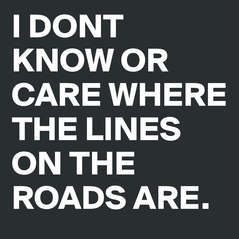 I DONT KNOW OR CARE WHERE THE LINES ON THE ROADS ARE.