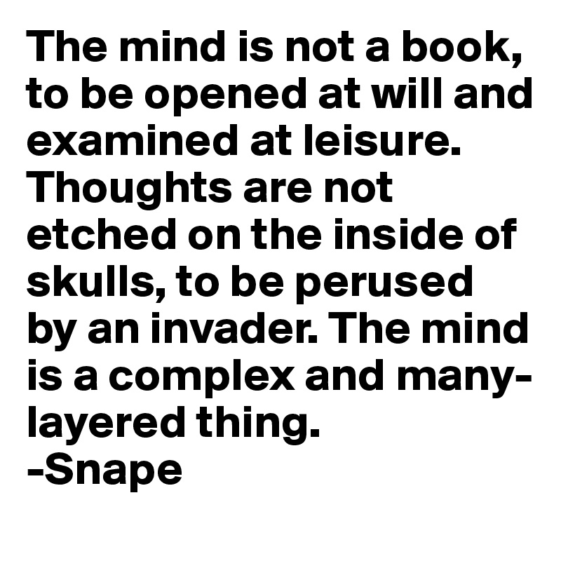 The mind is not a book, to be opened at will and examined at leisure. Thoughts are not etched on the inside of skulls, to be perused by an invader. The mind is a complex and many-layered thing.
-Snape