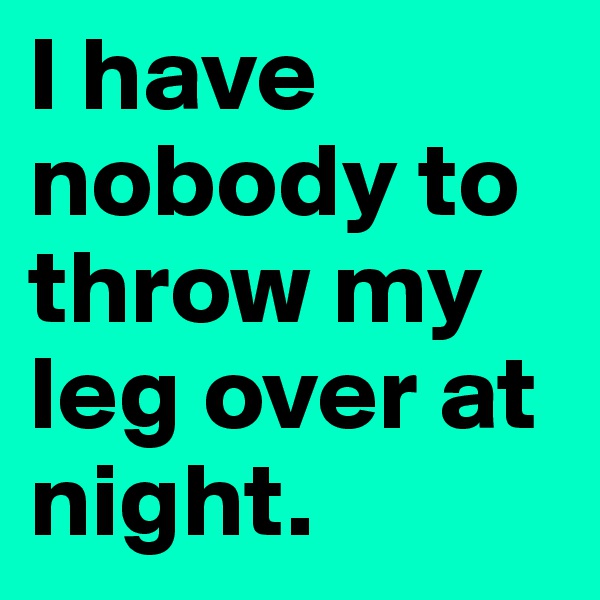 I have nobody to throw my leg over at night. 