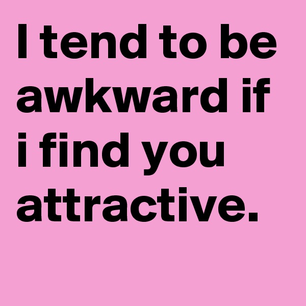 I tend to be awkward if i find you attractive.

