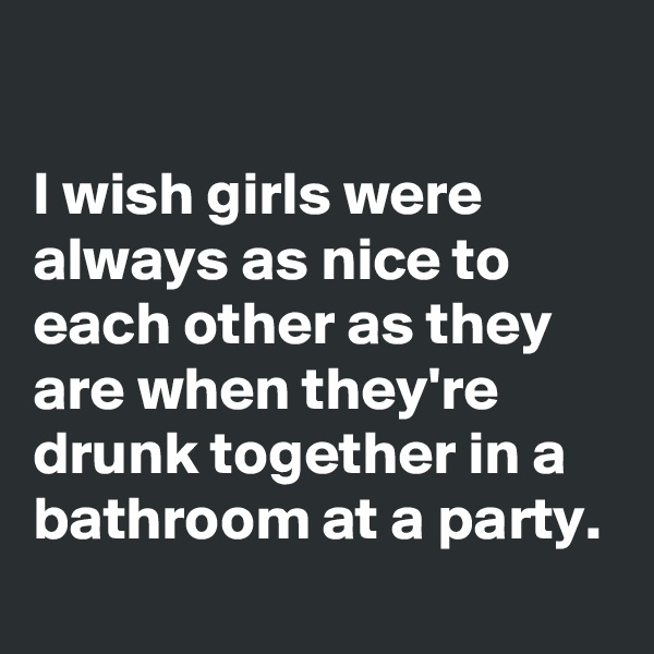 

I wish girls were always as nice to each other as they are when they're drunk together in a bathroom at a party.
