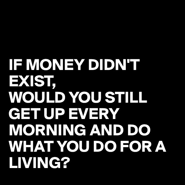 


IF MONEY DIDN'T EXIST,
WOULD YOU STILL GET UP EVERY MORNING AND DO WHAT YOU DO FOR A LIVING?