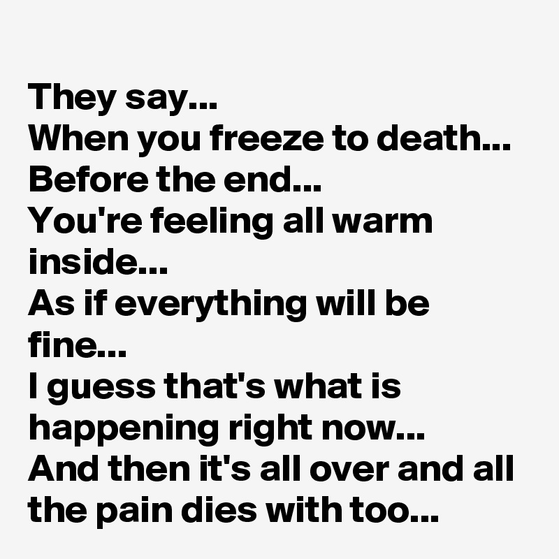 They say...
When you freeze to death...
Before the end...
You're feeling all warm inside...
As if everything will be fine...
I guess that's what is happening right now...
And then it's all over and all the pain dies with too...