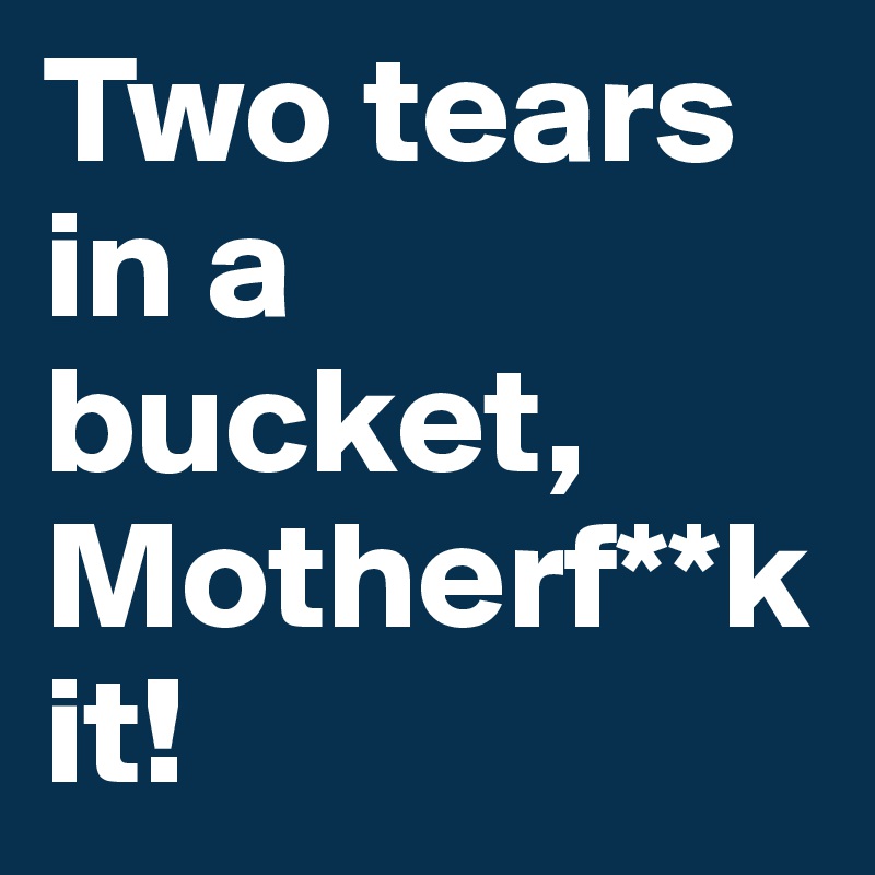Two tears in a bucket,    Motherf**k it!