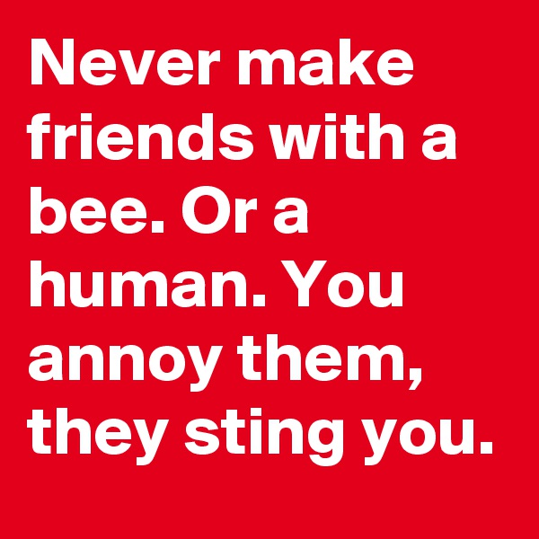 Never make friends with a bee. Or a human. You annoy them, they sting you.