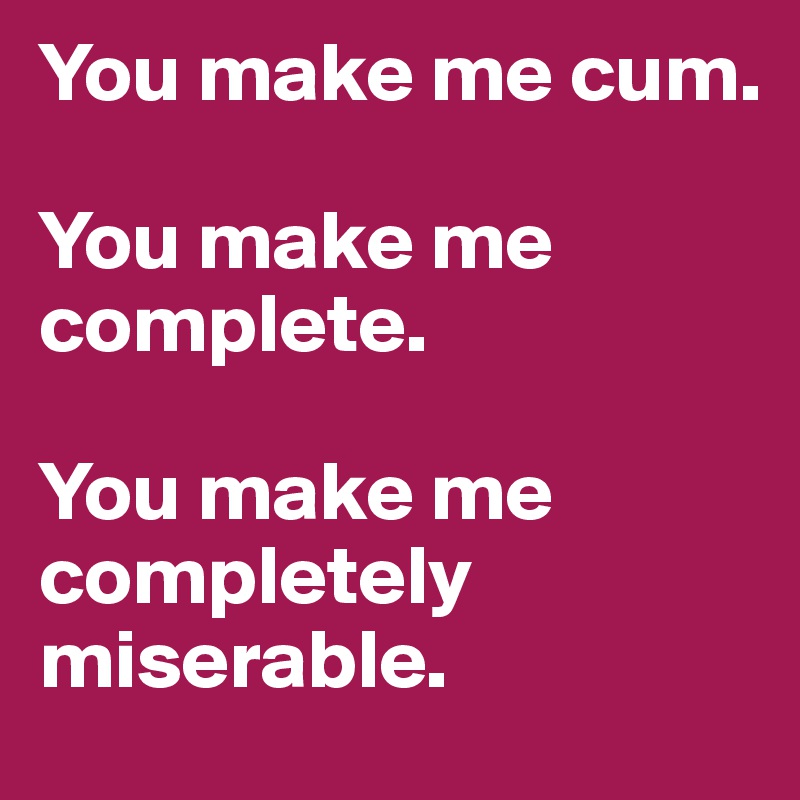 You make me cum.

You make me complete.

You make me completely miserable.