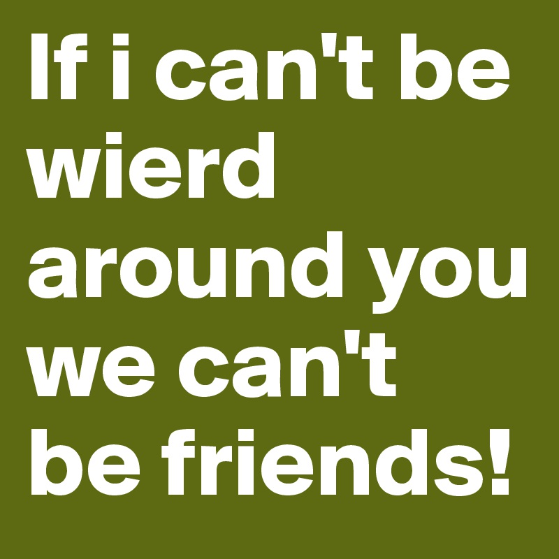 If i can't be wierd around you we can't be friends!