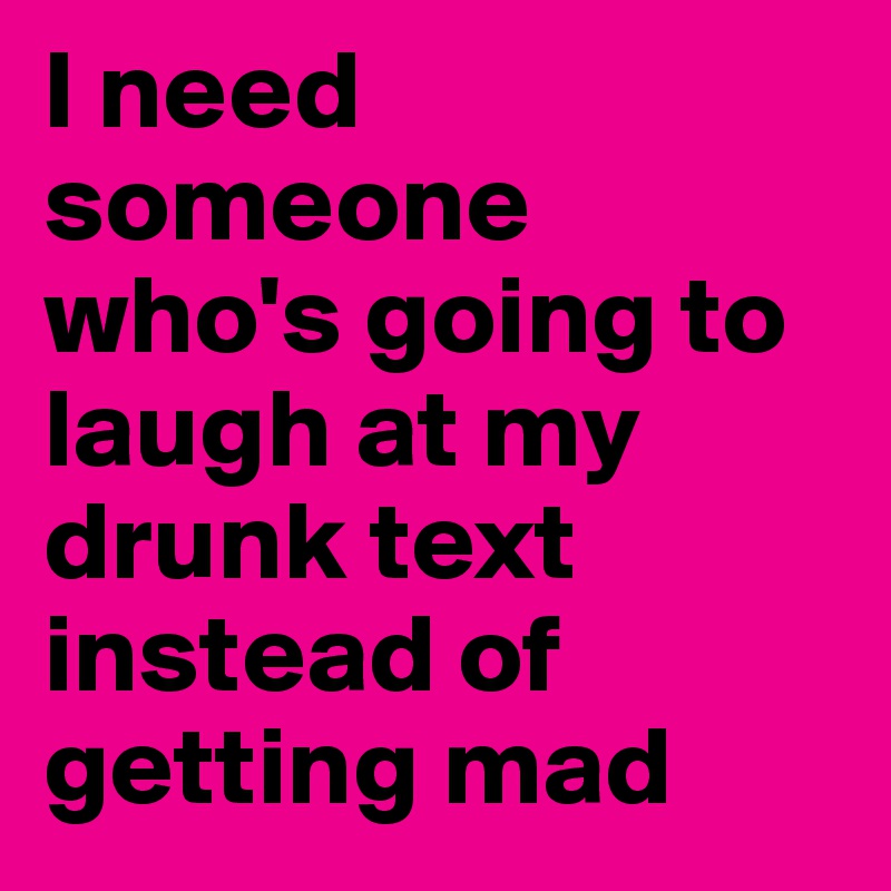 I need someone who's going to laugh at my drunk text instead of getting mad
