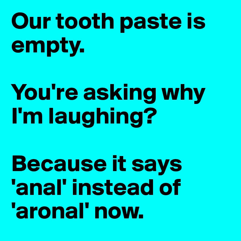 Our tooth paste is empty.

You're asking why I'm laughing?

Because it says 'anal' instead of 'aronal' now.