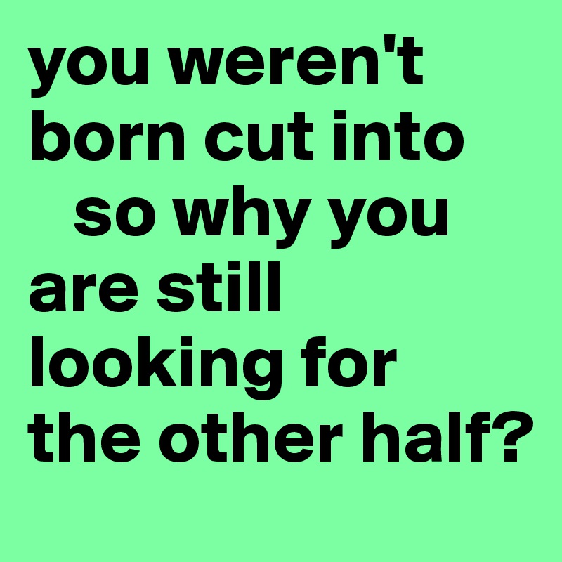 you weren't born cut into
   so why you are still looking for 
the other half?
