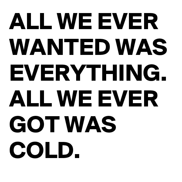 ALL WE EVER WANTED WAS EVERYTHING. ALL WE EVER GOT WAS COLD.