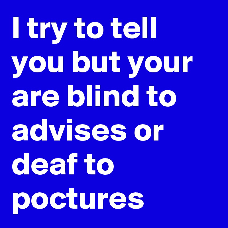 I try to tell you but your are blind to advises or deaf to poctures