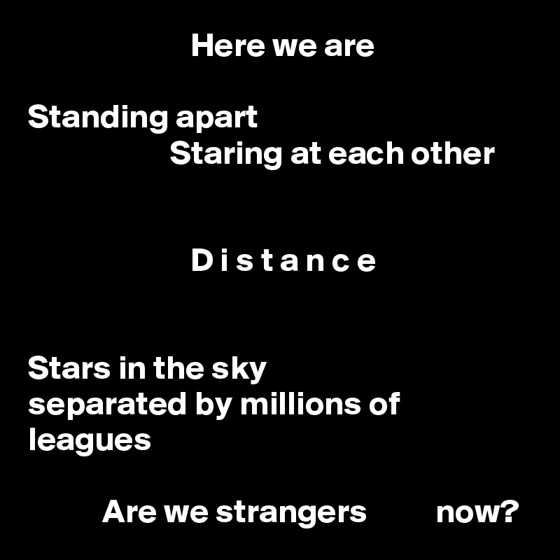                         Here we are

Standing apart
                     Staring at each other


                        D i s t a n c e


Stars in the sky
separated by millions of leagues

           Are we strangers          now?