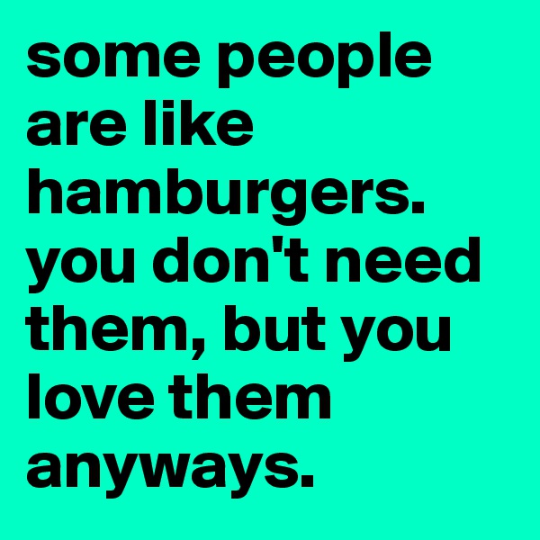 some people are like hamburgers. you don't need them, but you love them anyways.