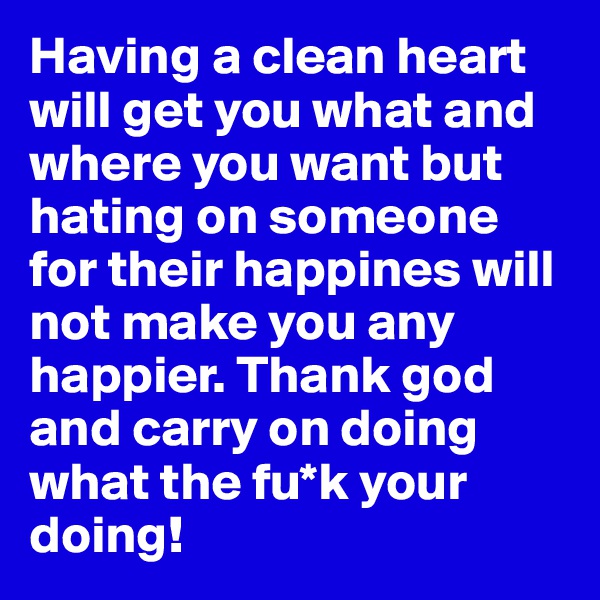 Having a clean heart will get you what and where you want but hating on someone for their happines will not make you any happier. Thank god and carry on doing what the fu*k your doing!