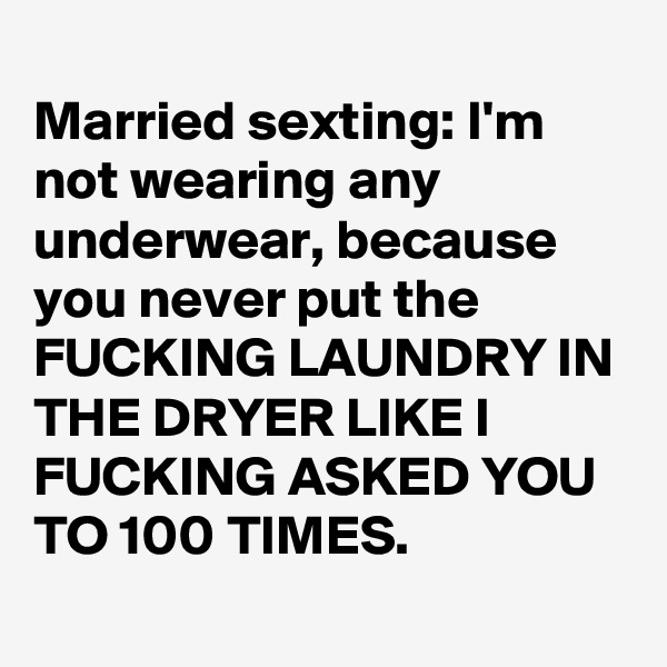 
Married sexting: I'm not wearing any underwear, because you never put the FUCKING LAUNDRY IN THE DRYER LIKE I FUCKING ASKED YOU TO 100 TIMES.
