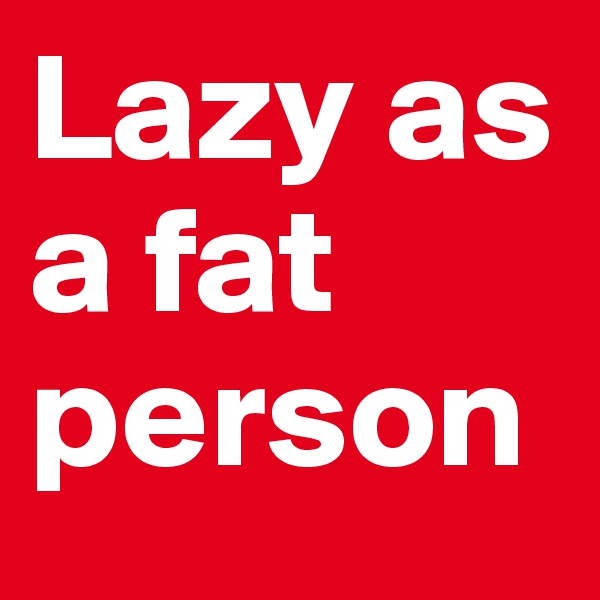 Lazy as a fat person