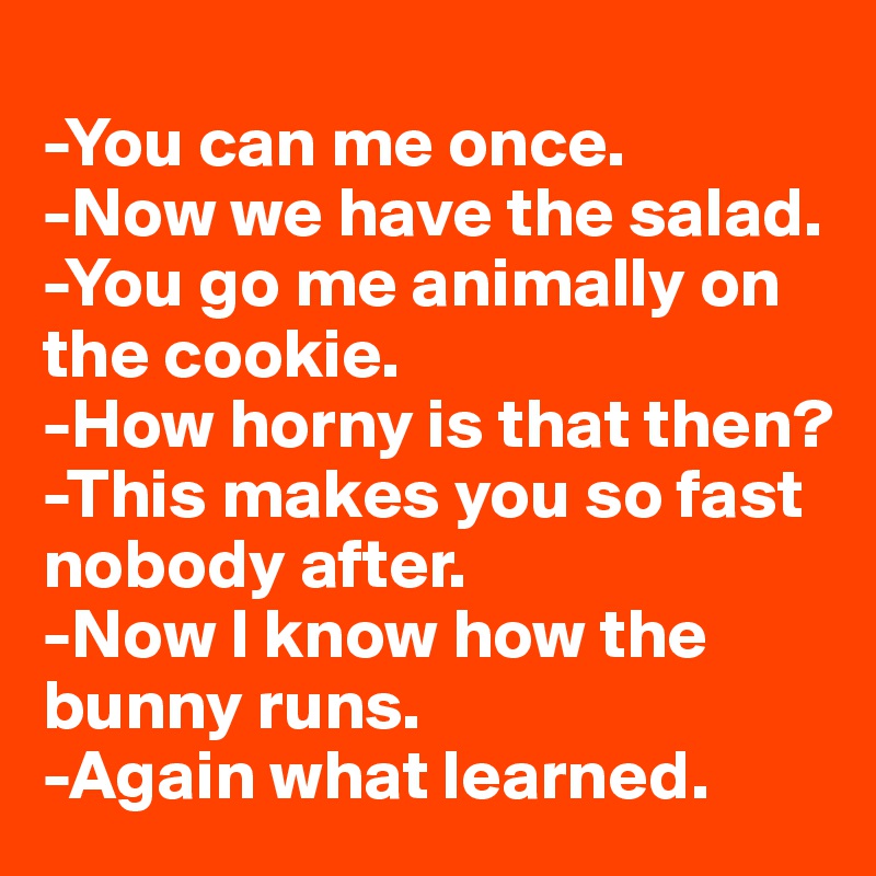
-You can me once.
-Now we have the salad.
-You go me animally on the cookie.
-How horny is that then?
-This makes you so fast nobody after.
-Now I know how the bunny runs.
-Again what learned.