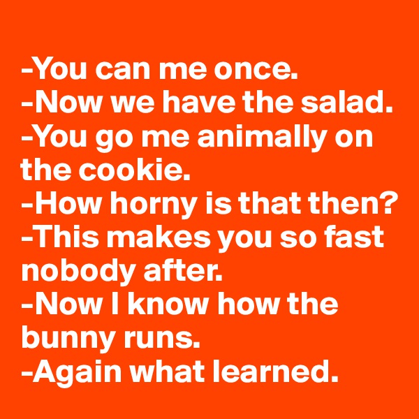 
-You can me once.
-Now we have the salad.
-You go me animally on the cookie.
-How horny is that then?
-This makes you so fast nobody after.
-Now I know how the bunny runs.
-Again what learned.