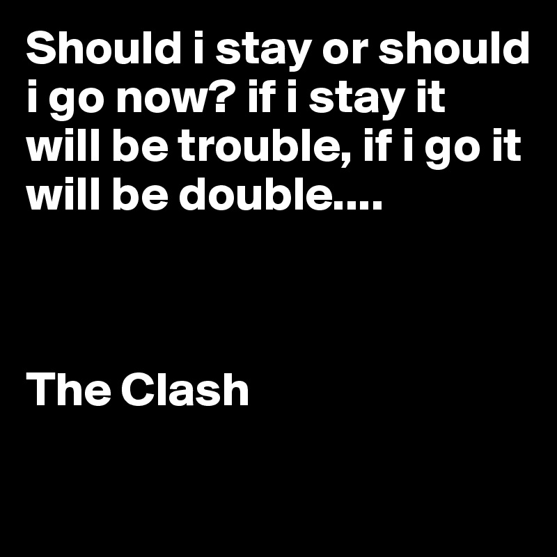 Should i stay or should i go now? if i stay it will be trouble, if i go it will be double....



The Clash

