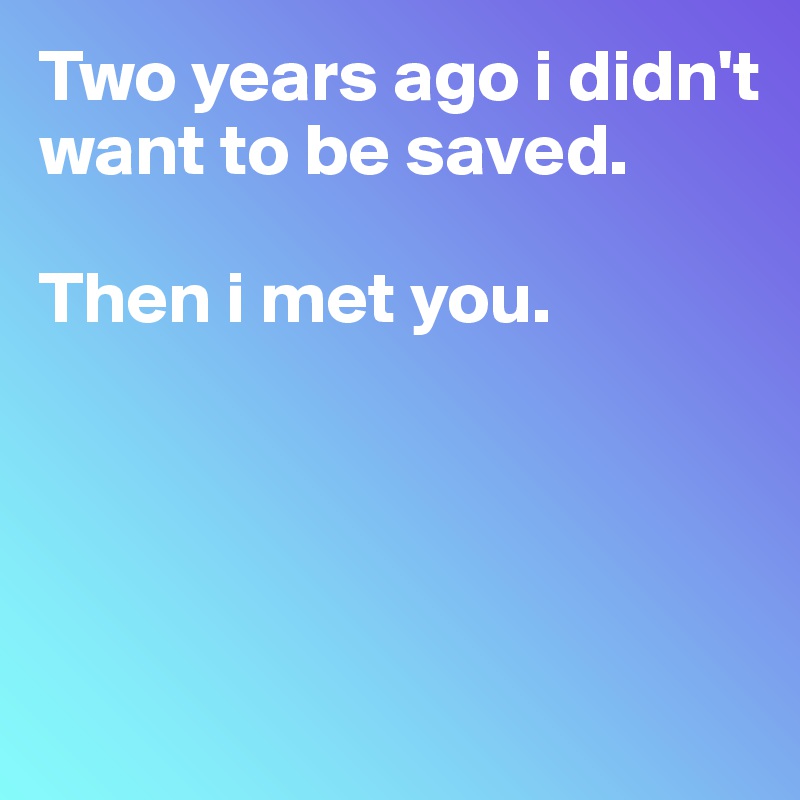 Two years ago i didn't want to be saved. 

Then i met you. 




