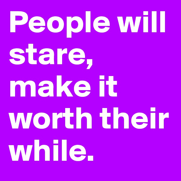 People will stare, make it worth their while.