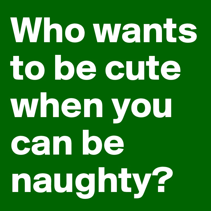 Who wants to be cute when you can be naughty?