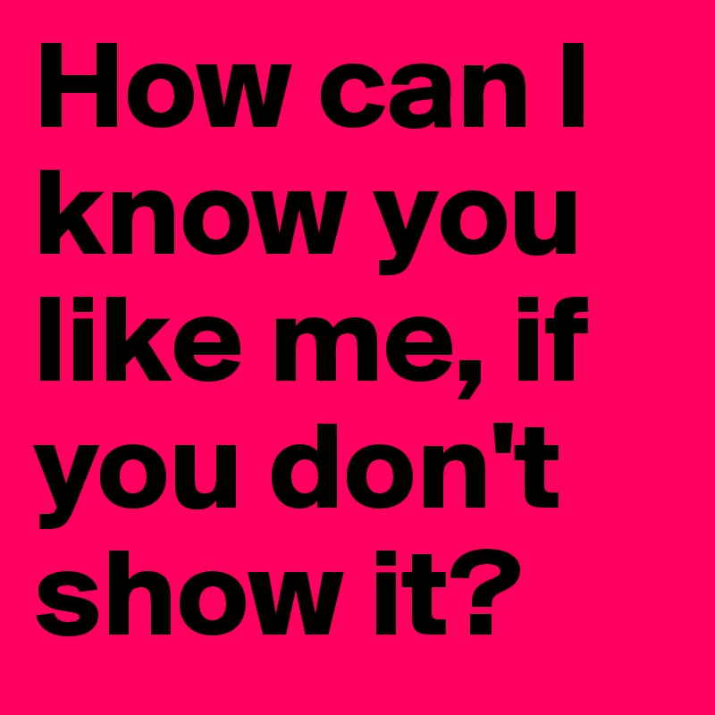 How can I know you like me, if you don't show it?