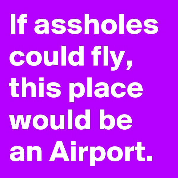 If assholes could fly, this place would be an Airport.