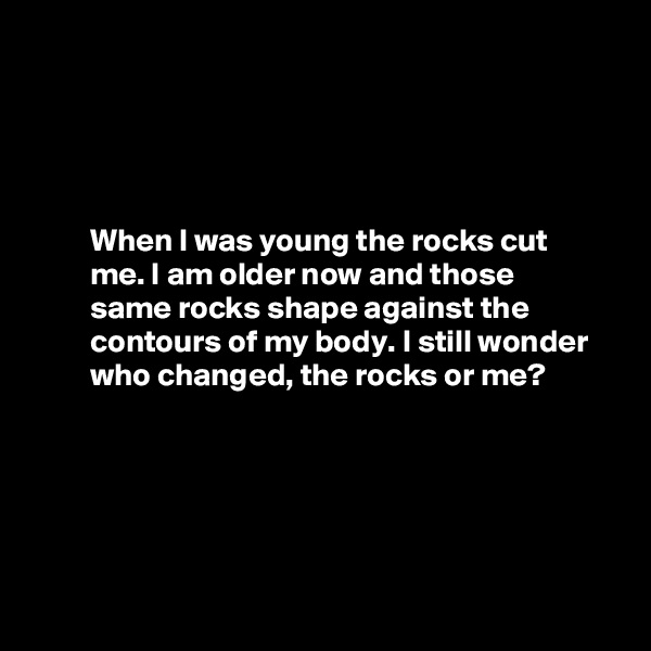 




         When I was young the rocks cut 
         me. I am older now and those
         same rocks shape against the  
         contours of my body. I still wonder              who changed, the rocks or me?






   