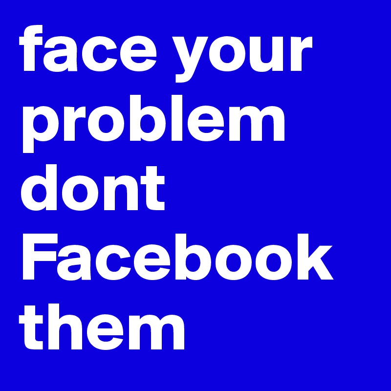 face your problem dont Facebook them