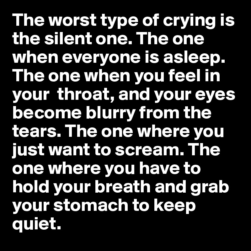 The worst type of crying is the silent one. The one when everyone is asleep. The one when you feel in your  throat, and your eyes become blurry from the tears. The one where you just want to scream. The one where you have to hold your breath and grab your stomach to keep quiet. 