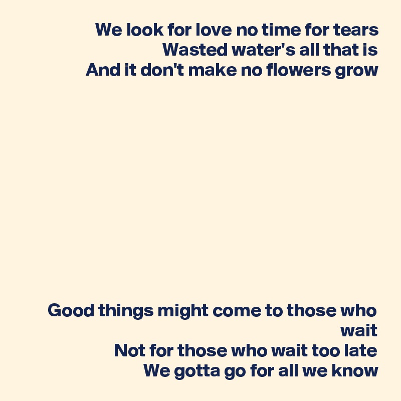 We look for love no time for tears
Wasted water's all that is
And it don't make no flowers grow











Good things might come to those who wait
Not for those who wait too late
We gotta go for all we know