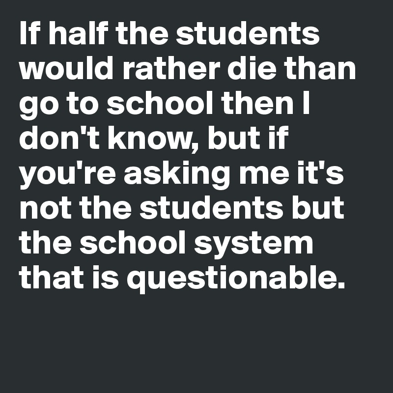 If half the students would rather die than go to school then I don't know, but if you're asking me it's not the students but the school system that is questionable. 

