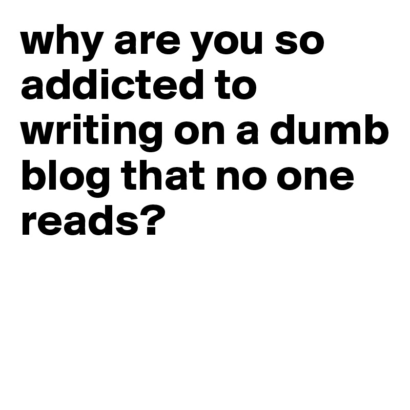 why are you so addicted to writing on a dumb blog that no one reads?


