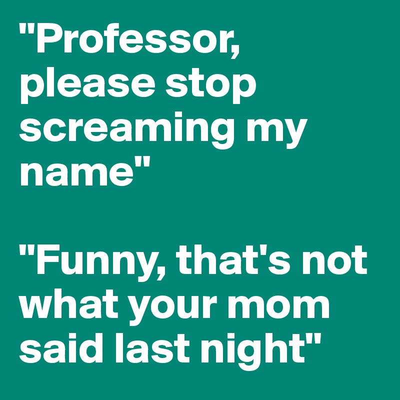 "Professor, please stop screaming my name"

"Funny, that's not what your mom said last night"