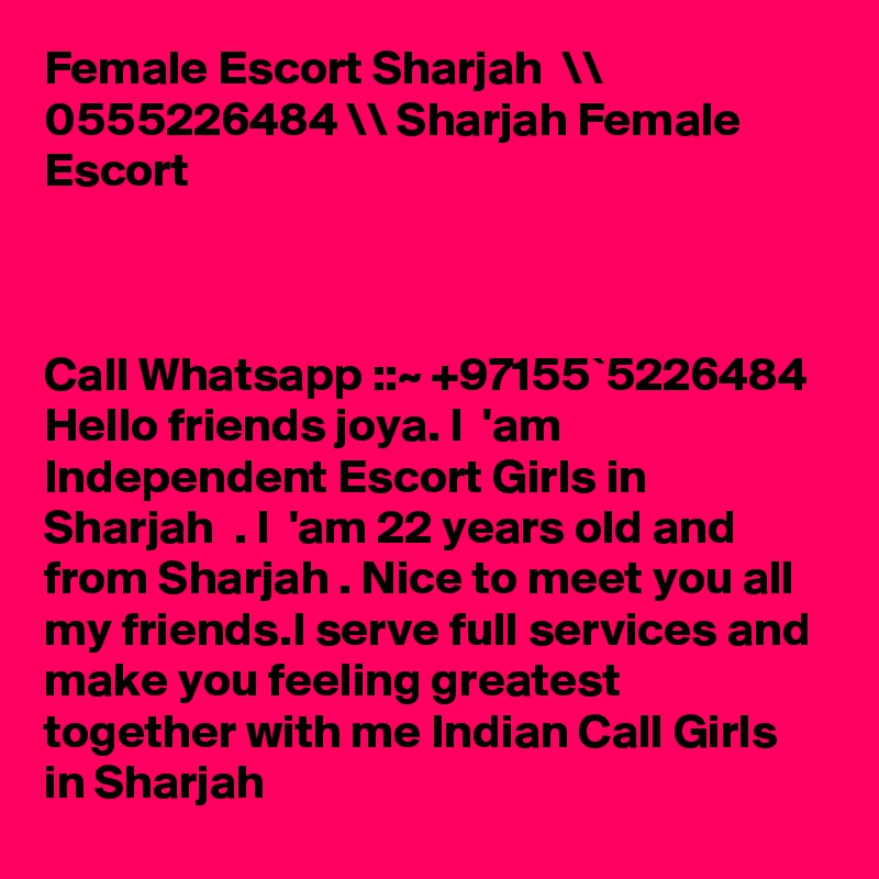 Female Escort Sharjah  \\ 0555226484 \\ Sharjah Female Escort



Call Whatsapp ::~ +97155`5226484  Hello friends joya. I  'am Independent Escort Girls in Sharjah  . I  'am 22 years old and from Sharjah . Nice to meet you all my friends.I serve full services and make you feeling greatest  together with me Indian Call Girls in Sharjah