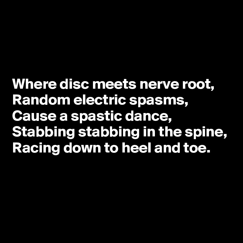 



Where disc meets nerve root, 
Random electric spasms,
Cause a spastic dance, 
Stabbing stabbing in the spine,
Racing down to heel and toe.



