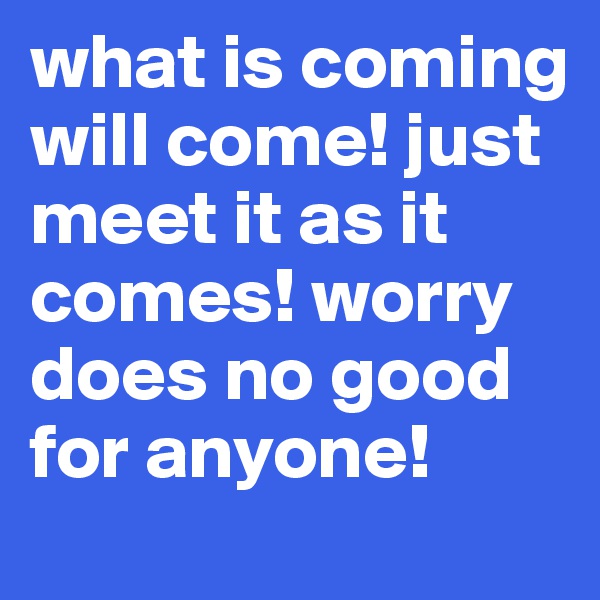 what is coming will come! just meet it as it comes! worry does no good for anyone! 