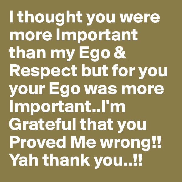 I thought you were more Important than my Ego & Respect but for you your Ego was more Important..I'm Grateful that you Proved Me wrong!! Yah thank you..!!